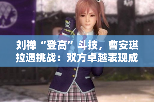 劉禪“登高”斗技，曹安琪拉遇挑戰(zhàn)：雙方卓越表現(xiàn)成焦點