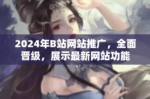 2024年B站網(wǎng)站推廣，全面晉級(jí)，展示最新網(wǎng)站功能