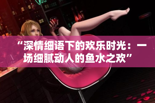 “深情細(xì)語下的歡樂時光：一場細(xì)膩動人的魚水之歡”
