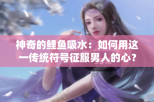 神奇的鯉魚(yú)吸水：如何用這一傳統(tǒng)符號(hào)征服男人的心？