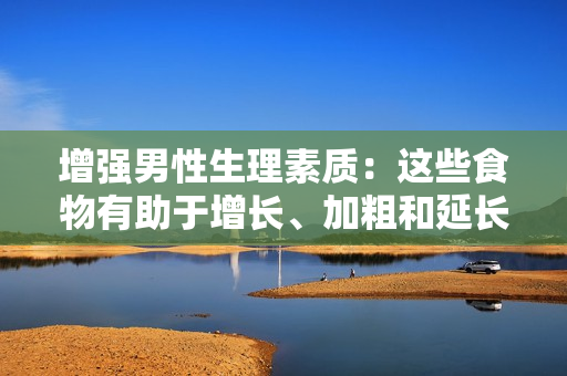 增強(qiáng)男性生理素質(zhì)：這些食物有助于增長(zhǎng)、加粗和延長(zhǎng)男性生殖器