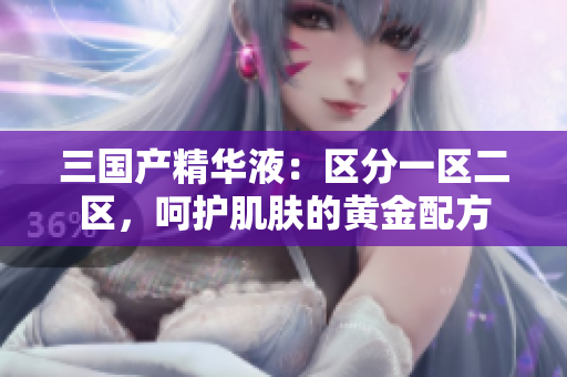 三國(guó)產(chǎn)精華液：區(qū)分一區(qū)二區(qū)，呵護(hù)肌膚的黃金配方