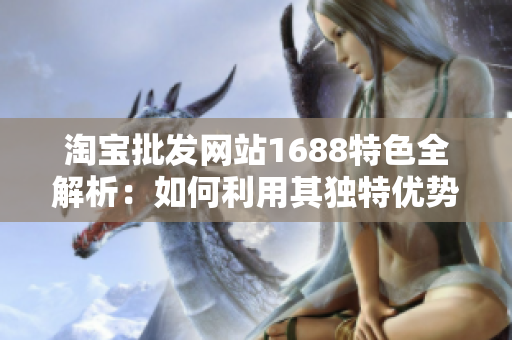 淘寶批發(fā)網(wǎng)站1688特色全解析：如何利用其獨特優(yōu)勢獲得最佳采購體驗？