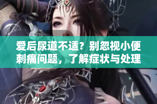 愛(ài)后尿道不適？別忽視小便刺痛問(wèn)題，了解癥狀與處理建議
