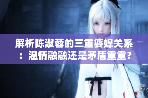 解析陳淑蓉的三重婆媳關(guān)系：溫情融融還是矛盾重重？