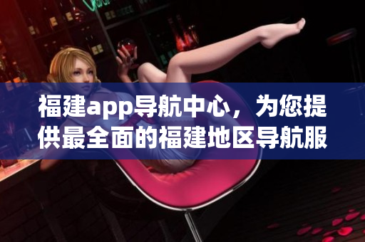 福建app導(dǎo)航中心，為您提供最全面的福建地區(qū)導(dǎo)航服務(wù)