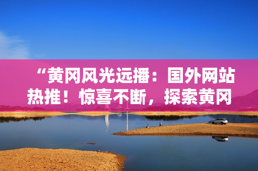 “黃岡風光遠播：國外網(wǎng)站熱推！驚喜不斷，探索黃岡之美！”