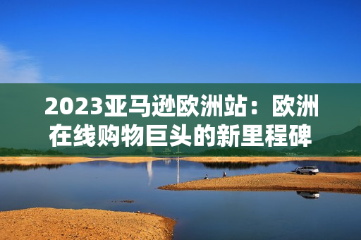 2023亞馬遜歐洲站：歐洲在線購(gòu)物巨頭的新里程碑