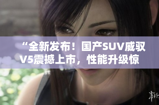 “全新發(fā)布！國產(chǎn)SUV威馭V5震撼上市，性能升級驚艷車壇，你絕對不能錯過！”