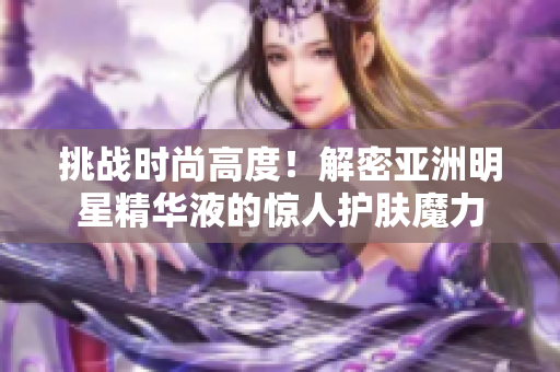 挑戰(zhàn)時尚高度！解密亞洲明星精華液的驚人護膚魔力