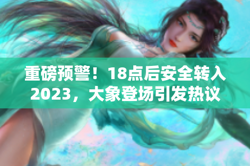 重磅預(yù)警！18點(diǎn)后安全轉(zhuǎn)入2023，大象登場引發(fā)熱議