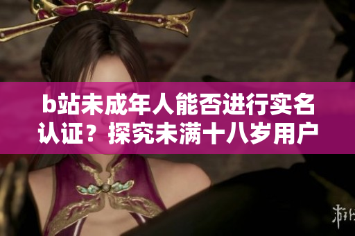 b站未成年人能否進(jìn)行實(shí)名認(rèn)證？探究未滿(mǎn)十八歲用戶(hù)的認(rèn)證規(guī)定