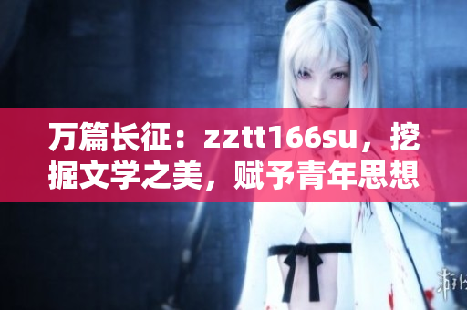 萬篇長征：zztt166su，挖掘文學(xué)之美，賦予青年思想新能量