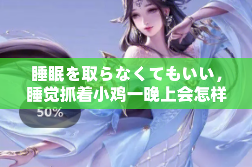 睡眠を取らなくてもいい，睡覺抓著小雞一晚上會(huì)怎樣，睡過年紀(jì)最大的多少歲六十多，水潤緊致銷魂低吟古代，水潤緊致銷魂低吟，說說都是怎么的干對(duì)象的754