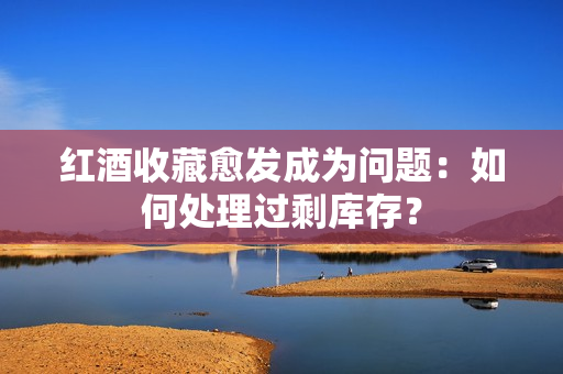 紅酒收藏愈發(fā)成為問題：如何處理過剩庫存？