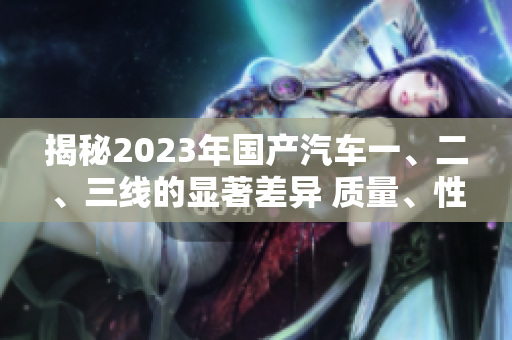 揭秘2023年國產(chǎn)汽車一、二、三線的顯著差異 質(zhì)量、性能、價格一網(wǎng)打盡