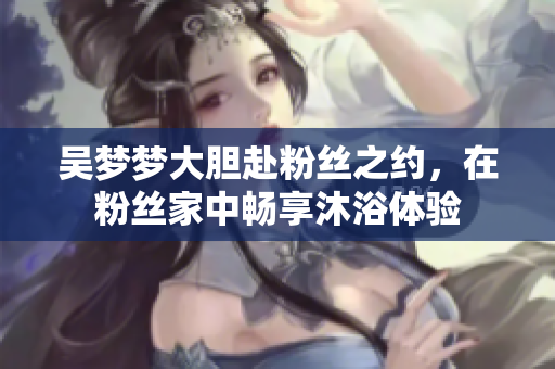 吳夢夢大膽赴粉絲之約，在粉絲家中暢享沐浴體驗