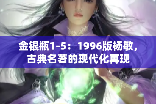 金銀瓶1-5：1996版楊敏，古典名著的現(xiàn)代化再現(xiàn)