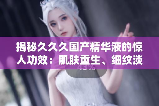 揭秘久久久國產(chǎn)精華液的驚人功效：肌膚重生、細紋淡化、保濕鎖水全方位呵護，重拾年輕光彩！