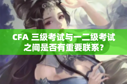 CFA 三級(jí)考試與一二級(jí)考試之間是否有重要聯(lián)系？