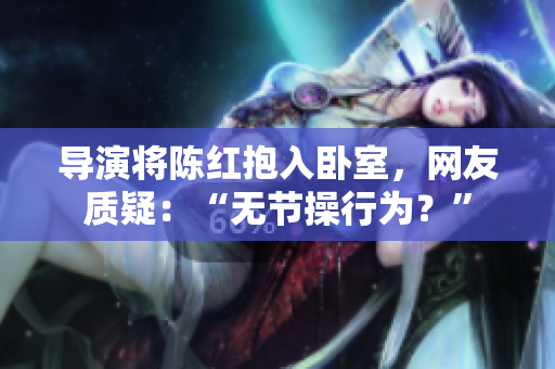 導演將陳紅抱入臥室，網(wǎng)友質(zhì)疑：“無節(jié)操行為？”