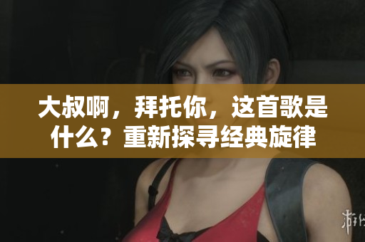 大叔啊，拜托你，這首歌是什么？重新探尋經(jīng)典旋律