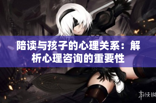 陪讀與孩子的心理關(guān)系：解析心理咨詢的重要性