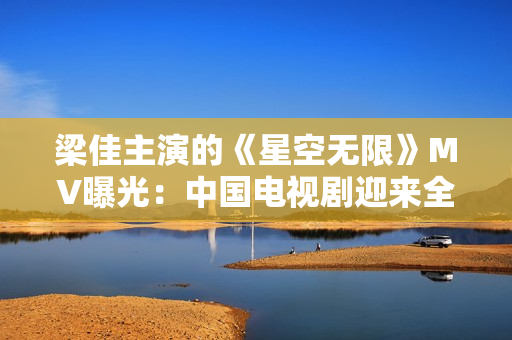梁佳主演的《星空無(wú)限》MV曝光：中國(guó)電視劇迎來(lái)全新科幻風(fēng)潮！