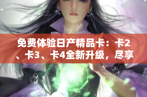 免費(fèi)體驗(yàn)日產(chǎn)精品卡：卡2、卡3、卡4全新升級(jí)，盡享豪華品質(zhì)！