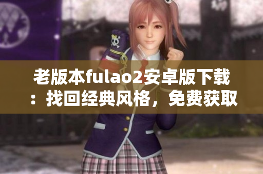 老版本fulao2安卓版下載：找回經(jīng)典風(fēng)格，免費(fèi)獲取安卓老版本fulao2應(yīng)用