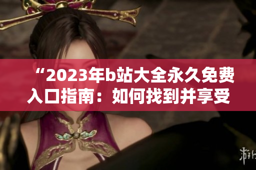 “2023年b站大全永久免費入口指南：如何找到并享受所有免費內(nèi)容？”