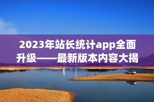 2023年站長統(tǒng)計app全面升級——最新版本內(nèi)容大揭秘