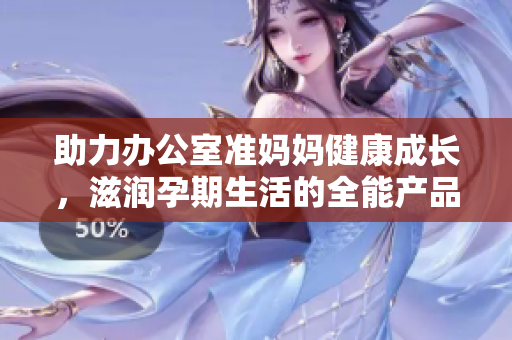 助力辦公室準(zhǔn)媽媽健康成長(zhǎng)，滋潤(rùn)孕期生活的全能產(chǎn)品