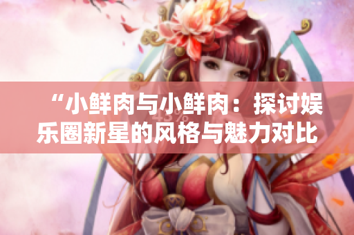 “小鮮肉與小鮮肉：探討娛樂(lè)圈新星的風(fēng)格與魅力對(duì)比”