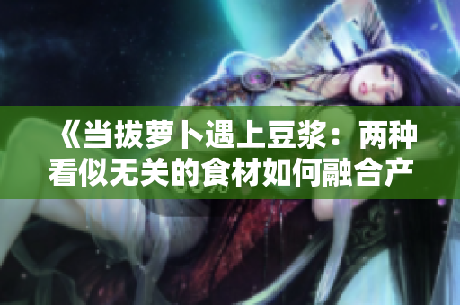 《當(dāng)拔蘿卜遇上豆?jié){：兩種看似無關(guān)的食材如何融合產(chǎn)生奇妙反應(yīng)？》