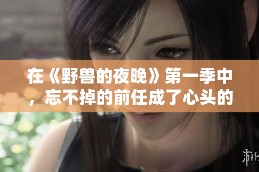 在《野獸的夜晚》第一季中，忘不掉的前任成了心頭的隱痛