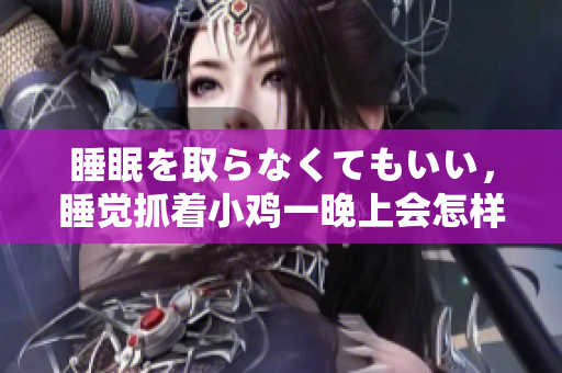 睡眠を取らなくてもいい，睡覺抓著小雞一晚上會怎樣，睡過年紀(jì)最大的多少歲六十多，水潤緊致銷魂低吟古代，水潤緊致銷魂低吟，說說都是怎么的干對象的298