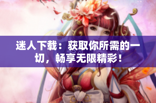 迷人下載：獲取你所需的一切，暢享無限精彩！