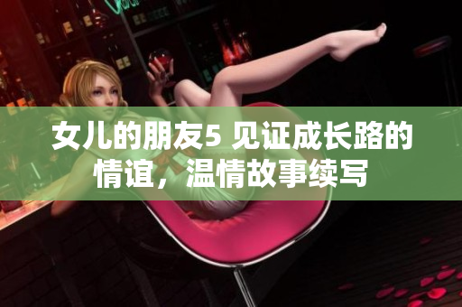 女兒的朋友5 見證成長路的情誼，溫情故事續(xù)寫