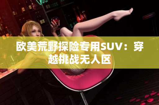 歐美荒野探險專用SUV：穿越挑戰(zhàn)無人區(qū)