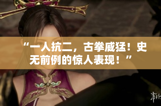 “一人抗二，古拳威猛！史無前例的驚人表現(xiàn)！”