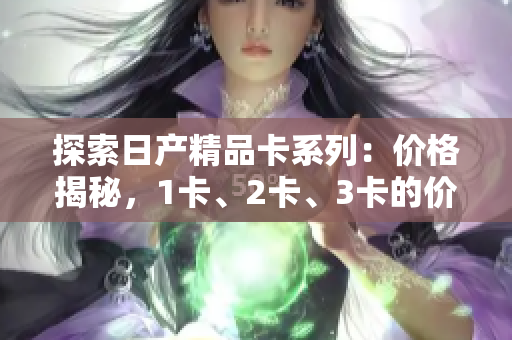 探索日產(chǎn)精品卡系列：價格揭秘，1卡、2卡、3卡的價格差異解析