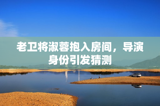 老衛(wèi)將淑蓉抱入房間，導(dǎo)演身份引發(fā)猜測
