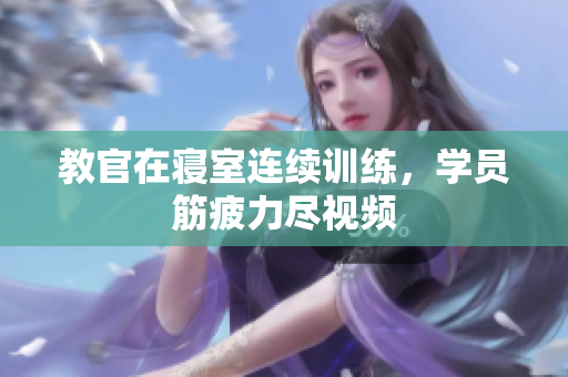 教官在寢室連續(xù)訓(xùn)練，學(xué)員筋疲力盡視頻