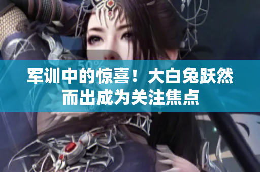 軍訓(xùn)中的驚喜！大白兔躍然而出成為關(guān)注焦點(diǎn)