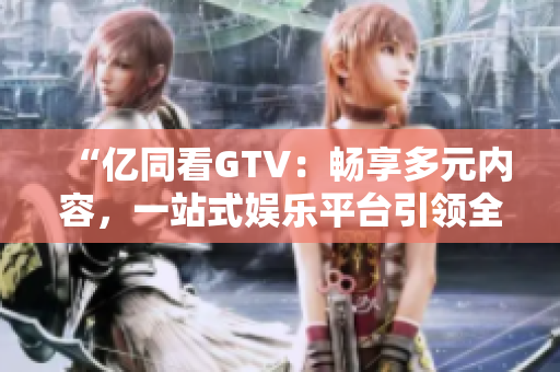 “億同看GTV：暢享多元內(nèi)容，一站式娛樂(lè)平臺(tái)引領(lǐng)全新體驗(yàn)！”