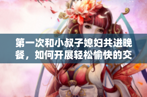 第一次和小叔子媳婦共進晚餐，如何開展輕松愉快的交談？