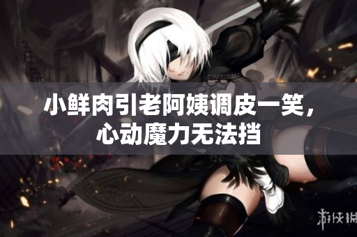 小鮮肉引老阿姨調(diào)皮一笑，心動(dòng)魔力無(wú)法擋