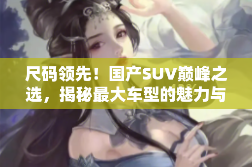 尺碼領先！國產SUV巔峰之選，揭秘最大車型的魅力與性能