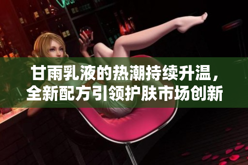 甘雨乳液的熱潮持續(xù)升溫，全新配方引領(lǐng)護(hù)膚市場(chǎng)創(chuàng)新潮流，用戶紛紛點(diǎn)贊